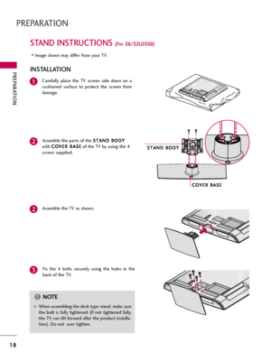 Page 18PREPARATION
18
STAND INSTRUCTIONS (For 26/32LD350)
PREPARATION
Carefully  place  the  TV  screen  side  down  on  a
cushioned  surface  to  protect  the  screen  from
damage.
Assemble the parts of the S ST
TA
AN
ND
D 
 B
BO
OD
DY
Y
with C CO
OV
VE
ER
R 
 B
BA
AS
SE
E
of the TV by using the 4
screws supplied.
Fix  the  4  bolts  securely  using  the  holes  in  the
back of the TV.1
2
Assemble the TV as shown.2
3
INSTALLATION
G GWhen assembling the desk type stand, make sure
the  bolt  is  fully  tightened...