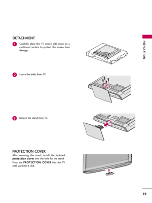 Page 19PREPARATION
19
DETACHMENT
Carefully  place  the  TV  screen  side  down  on  a
cushioned  surface  to  protect  the  screen  from
damage.1
Loose the bolts from TV.2
Detach the stand from TV.3
After  removing  the  stand,  install  the  included
p pr
ro
ot
te
ec
ct
ti
io
on
n 
 c
co
ov
ve
er
r
over the hole for the stand.
Press  the P PR
RO
OT
TE
EC
CT
TI
IO
ON
N 
 C
CO
OV
VE
ER
R
into  the  TV
until you hear it click.
PROTECTION COVER  