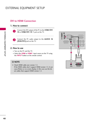 Page 40EXTERNAL EQUIPMENT SETUP
40
EXTERNAL EQUIPMENT SETUP
DVI to HDMI Connection
RS-232C IN(CONTROL&SERVICE)
VIDEOYPBPRLRAUDIO
RGB IN (PC)
VIDEOAUDIORL(MONO)
COMPONENT IN
OPTICAL
DIGITALAUDIO OUT AV IN 1
1
/DVI IN
AUDIO IN(RGB/DVI)
DVI OUTPUTAUDIO
1
2
Connect the DVI output of the PC to the H HD
DM
MI
I/
/D
DV
VI
I
I IN
N
or H HD
DM
MI
I/
/D
DV
VI
I 
 I
IN
N 
 1
1 
 
jack on the TV.
Connect  the  PC  audio  output  to  the A AU
UD
DI
IO
O 
 I
IN
N
( (R
RG
GB
B/
/D
DV
VI
I)
)
jack on the TV.
1. How to connect...