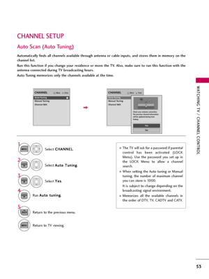 Page 53WATCHING TV / CHANNEL CONTROL
53
CHANNEL SETUP
Auto Scan (Auto Tuning)
Automatically finds all channels available through antenna or cable inputs, and stores them in memory on the
channel list. 
Run  this  function  if  you  change  your  residence  or  move  the  TV.  Also,  make  sure  to  run  this  function  with  the
antenna connected during TV broadcasting hours.
Auto Tuning memorizes only the channels available at the time.
Select C CH
HA
AN
NN
NE
EL
L
.
Select A Au
ut
to
o 
 T
Tu
un
ni
in
ng
g
....