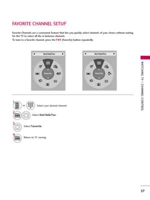 Page 57WATCHING TV / CHANNEL CONTROL
57
FAVORITE CHANNEL SETUP
Favorite Channels are a convenient feature that lets you quickly select channels of your choice without waiting
for the TV to select all the in-between channels.
To tune to a favorite channel, press the F FA
AV
V
(Favorite) button repeatedly.
Return to TV viewing.
4
Q.MENU
Select F Fa
av
vo
or
ri
it
te
e
.3
Select your desired channel.
1
CHP
A
G
E123
45
06
789
2
Q.MENUSelect D De
el
l/
/A
Ad
dd
d/
/F
Fa
av
v
. or
A
Favorite
F F 
  
  
 Del/Add/FavG...