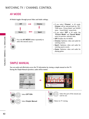 Page 62WATCHING TV / CHANNEL CONTROL
62
AV MODE
WATCHING TV / CHANNEL CONTROL
AV Mode toggles through preset Video and Audio settings.
1AV MODE
2
OffCinema
GameSport
Press the A AV
V 
 M
MO
OD
DE
E
button repeatedly to
select the desired source.
ENTER
If  you  select  “C Ci
in
ne
em
ma
a
” in  AV  mode,
C Ci
in
ne
em
ma
a 
 
will  be  selected  both  for  “PIC-
TURE menu - Picture Mode” and “AUDIO
menu - Sound Mode” respectively.
If  you  select  “O Of
ff
f
”  in  AV  mode,  the
“P Pi
ic
ct
tu
ur
re
e 
 M
Mo...