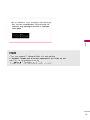 Page 73USB
73
The play information box (as shown below) will automatically
move across the screen when there is no user input to pre-
vent a fixed image remaining on the screen for a extended
period of time.
NOTE!
G GWhen music is playing,  is displayed in front of the music play time.
G
GA damaged or corrupted music file that does not play displays 00:00 as the play time.
G
GMusic files with copy-protection will not play.
G
GPress E EN
NT
TE
ER
R
, A A, or R RE
ET
TU
UR
RN
N 
 
button to stop the screen...