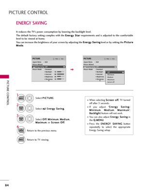 Page 84PICTURE CONTROL
84
ENERGY SAVING
PICTURE CONTROL
It reduces the TV’s power consumption by lowering the backlight level.
The  default  factory  setting  complies  with  the E En
ne
er
rg
gy
y 
 S
St
ta
ar
r
requirements  and  is  adjusted  to  the  comfortable
level to be viewed at home.
You can increase the brightness of your screen by adjusting the E En
ne
er
rg
gy
y 
 S
Sa
av
vi
in
ng
g
level or by setting the P Pi
ic
ct
tu
ur
re
e
M Mo
od
de
e
.
When selecting S Sc
cr
re
ee
en
n 
 o
of
ff
f
, TV...