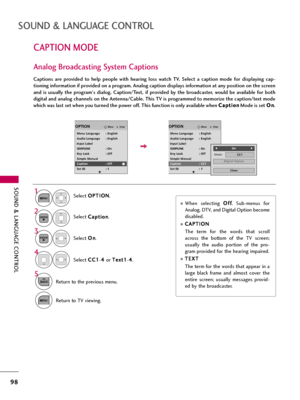 Page 98SOUND & LANGUAGE CONTROL
98
CAPTION MODE
SOUND & LANGUAGE CONTROL
Captions  are  provided  to  help  people  with  hearing  loss  watch  TV.  Select  a  caption  mode  for  displaying  cap-
tioning information if provided on a program. Analog caption displays information at any position on the screen
and  is  usually  the  program's  dialog.  Caption/Text,  if  provided  by  the  broadcaster,  would  be  available  for  both
digital and analog channels on the Antenna/Cable. This TV is programmed to...