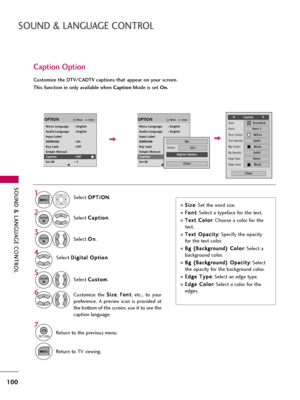 Page 100SOUND & LANGUAGE CONTROL
100
SOUND & LANGUAGE CONTROL
Caption Option
Customize the DTV/CADTV captions that appear on your screen.
This function in only available when CaptionMode is set On.
Select O OP
PT
TI
IO
ON
N
.
Select C Ca
ap
pt
ti
io
on
n
.
Select O On
n
.1
MENU
3 2
ENTER
ENTER
Select C Cu
us
st
to
om
m
.
5ENTER
Customize  the S Si
iz
ze
e
, F Fo
on
nt
t
,  etc.,  to  your
preference.  A  preview  icon  is  provided  at
the bottom of the screen, use it to see the
caption language.6
Select D Di...