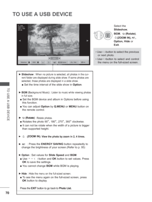 Page 118
70
TO USE A USB DEVICE
TO USE A USB DEVICE
 
► Slideshow  : When no picture is selected, all photos in the cur-
rent folder are displayed during slide show. If some photos are 
selected, those photos are displayed in a slide show.
  ■ Set the time interval of the slide show in   Option.
 
► BGM  (Background Music)  : Listen to music while viewing photos 
in full size. 
■  Set the BGM device and album in Options before using 
this function.
■  You can adjust  Option by Q.MENU  or MENU  button on 
the...