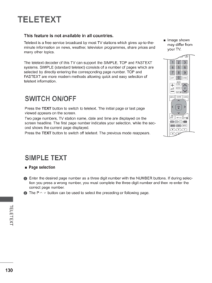 Page 178
130
TELETEXT
TELETEXT
This feature is not available in all countries.
Press the TEXT button to switch to teletext. The initial page or last page 
viewed appears on the screen.
Two page numbers, TV station name, date and time are displayed on the 
screen headline. The first page number indicates your selection, while the sec-
ond shows the current page displayed.
Press the  TEXT button to switch off teletext. The previous mode reappears.
SWITCH ON/OFF 
 
■ Page selection
   Enter the desired page number...