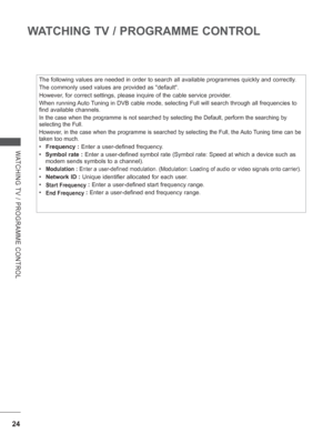Page 72
24
WATCHING TV / PROGRAMME CONTROL
WATCHING TV / PROGRAMME CONTROL
The following values are needed in order to search all available program\
mes quickly and correctly.
The commonly used values are provided as default.
However, for correct settings, please inquire of the cable service provider.
When running Auto Tuning in DVB cable mode, selecting Full will search through all frequenc\
ies to 
find available channels.
In the case when the programme is not searched by selecting the Default,\
 perform the...
