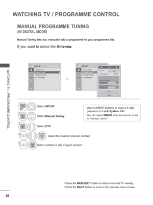 Page 74
26
WATCHING TV / PROGRAMME CONTROL
WATCHING TV / PROGRAMME CONTROL
OK
Move
●
 Auto Tuning● Manual Tuning● Programme Edit● CI Information   
SETUP
● Manual Tuning
MANUAL PROGRAMME TUNING
Manual Tuning lets you manually add a programme to your programme list.
• Press the  MENU/EXIT  button to return to normal TV viewing.
• Press the BACK button to move to the previous menu screen.
(IN DIGITAL MODE)
1Select SETUP .
2Select Manual Tuning .
3
Select DTV.
4             Select the desired channel number....