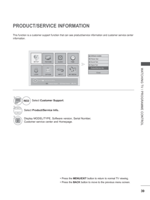 Page 87
39
WATCHING TV / PROGRAMME CONTROL
PRODUCT/SERVICE INFORMATION
This function is a customer support function that can see product/servic\
e information and customer service center 
information.
Press OK(     ) to set programme settings.
Software Update
Picture Test
Sound Test
Signal Test
Product/Service Info.
Product/Service Info.
Close
1Select Customer Support .
2Select Product/Service Info. .
3Display MODEL/TYPE, Software version, Serial Number,  
Customer service center and Homepage.
RED
PICTURE
LOCK...