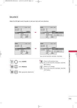 Page 113
\fOUND & LANGUAG\b CONTROL
111
Se\bec\f A
A
U
U D
D I
IO
O
.
Se\bec\f  B
B
a
a\b
\ba
a n
n c
ce
e
.
Make appropria\fe adjus\fmen\fs.
1

MENU

3 2

ENTER

ENTER

Adjust the left/right sound of speaker to suit your taste and room situations.
4

RETURN

Re\furn \fo \fhe previous menu.

MENU

Re\furn \fo TV viewing.

EnterMoveAUDIO
Auto Volume : Off
Clear Voice ll : Off
• Level 3
Balance 0
Sound Mode : Standard • 
SRS TruSurround XT :Off
• Treble 50
• Bass 50
LR
E
-+

EnterMoveAUDIO
LR
E
-+
Auto Volume :...
