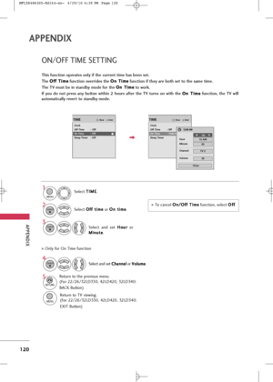 Page 122
APP\bNDIX
120
APPE\fDIX
ON/OFF TIM\b \f\bTTING
This function operates only if the current time has been set.
The O O
f
ff
f 
 T
T i
im
m e
e
function overrides the  O
O
n
n 
 T
T i
im
m e
e
function if they are both set to the same time.
The TV must be in standby mode for the  O
O
n
n 
 T
T i
im
m e
e
to work.
If  you  do  not  press  any  button  within  2  hours  after  the  TV  turns  on  with  the  O
O
n
n 
 T
T i
im
m e
e
function,  the  TV  will
automatically revert to standby mode.
To cance\b...