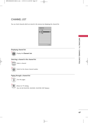 Page 69
WA\fCHING \fV / CHANNEL CON\fROL
67
CHANNEL LI\b\f
You can check channel\f which are \f\bored in \bhe memory by di\fplaying \bhe channel li\f\b.
TV2
TV5
TV6

Channel List
Displaying channel list
1

LIST
Di\fplay \bhe C
C
h
ha
an
n n
ne
el
l 
  L
L i
i\f
\f \b
\b
.
\belecting a channel in the channel list
1
Selec\b a channel.
2
ENTER
Swi\bch \bo \bhe cho\fen channel number.
Paging through a channel list
1
CHP
A
G
E
Turn \bhe page\f.
2

RETURN
Re\burn \bo TV viewing.
Exit

(For 22/26/32LD330, 42LD420,...