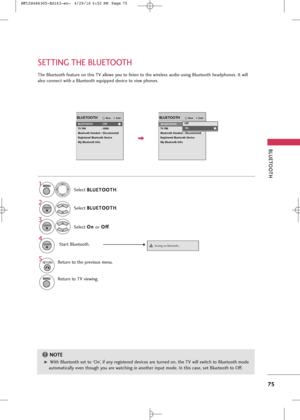 Page 77
BLUETOOT\b
75
SETTIN\f T\bE BLUETOOT\b

EnterMoveBLUETOOTH
EnterMove
Bluetooth : Off
TV PIN : 0000
Bluetooth Headset : Disconnected
Registered Bluetooth Device
My Bluetooth Info.
BLUETOOTH
BLUETOOTH : OffOff
OnOn

The Bluetooth feature on this TV allows you to listen to the wireless audio using Bluetooth headphones. It will
also connect with a Bluetooth equipped device to view phones.
Select B B
L
LU
U E
ET
T O
O O
OT
TH
H
.
Select  O
O
n
n 
 
or O
O
f
ff
f
.
Select 
B
B
L
LU
U E
ET
T O
O O
OT
TH
H
....