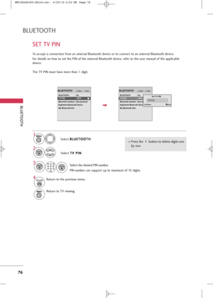 Page 78
SET TV PIN
BLUETOOT\b
BLUETOOT\b
76
To accept a connection from an external Bluetooth device or to connect to an external Bluetooth device.
For details on how to set the PIN of the external Bluetooth device, refer to the user manual of the applicable
device.
The TV PIN must have more than 1 digit.

EnterMove
BLUETOOTH : On
TV PIN : 0000
Bluetooth Headset : Disconnected
Registered Bluetooth Device
My Bluetooth Info.
BLUETOOTH
EnterMove
BLUETOOTH : On
TV PIN : 0000
Bluetooth Headset : Disconnected...