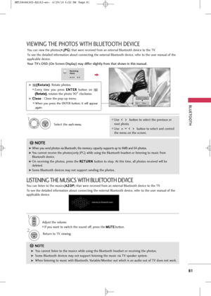 Page 83
VIEWIN\f T\bE P\bOTOS WIT\b BLUETOOT\b DEVICE
BLUETOOT\b
81

Receiving
file(s)

1/3
CloseE
You can view the photos(*
*.
.
J
J P
P G
G
) that were received from an external Bluetooth device to the TV.
To see the detailed information about connecting the external Bluetooth device, refer to the user manual of the
applicable device. 
Your TV's OSD (On Screen Display) may differ slightly from that shown in this manual.
F G

G
G(
(
R
R o
ot
ta
a t
te
e )
)
: Rotate photos.
Every  time  you  press  E
E
N...