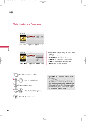 Page 86
USB
84
USB
Photo Selection and Popup Menu
Select the target folder or drive.Select the desired photos.
2
Show the Popup menu.3 1
Use the  C C
H
H  
 
button to navigate in the
photo page.
Use the  M
M
A
AR
RK
K
button to mark or unmark a
photo. When one or more photos are marked,
you can view individual photos or a slide show
of the marked photos. If no photos are marked,
you can view all photos individually or all pho-
tos in the folder in a slide show.

4Select the desired  Popup menu.

ENTER...