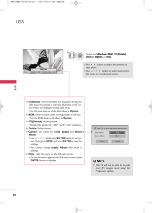 Page 88
Slide SpeedFast 
Cancel
Drive
Music Album
Enter
USB
86
USB

1/17Slideshow BGM Delete Option Hide
Select the S
S
l
li
id
d e
es
sh
h o
o w
w
, B
B
G
G M
M
,  (
(
R
R o
ot
ta
a t
te
e )
)
,
D
D e
el
le
e t
te
e
, O
O
p
pt
ti
io
o n
n
, or  H
H
i
id
d e
e.
.

Use  button to select the previous or
next photo. 
Use  button to select and control
the menu on the full-sized screen.

ENTER
6
G
GS
S l
li
id
d e
es
sh
h o
o w
w
:  Selected  photos  are  displayed  during  the
slide show. If no photo is selected,...