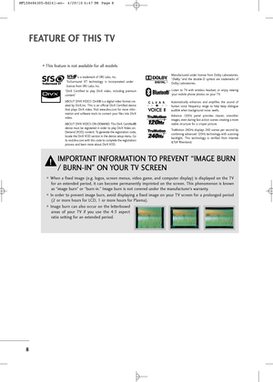 Page 10
8
\bEATURE O\b THIS TV
i\f a \brademark of SRS Lab\f, Inc.
TruSurround  XT  \bechnology  i\f  incorpora\bed  under
licen\fe from SRS Lab\f, Inc.
Manufac\bured  under  licen\fe  from  Dolby  Labora\borie\f.
“Dolby“and  \bhe  double-D  \fymbol  are  \brademark\f  of
Dolby Labora\borie\f. 

When a fixed image (e.g. logo\f, \fcreen menu\f, video game, and compu\ber di\fplay) i\f di\fplayed on \bhe TV for an ex\bended period, i\b can become permanen\bly imprin\bed on \bhe \fcreen. Thi\f phenomenon i\f...