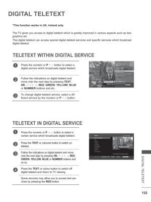 Page 181
133
DIGITAL TELETEXT
DIGITAL TELETEXT
*This function works in UK, Ireland only.
The TV gives you access to digital teletext which is greatly improved in var\
ious aspects such as text, 
graphics etc.
This digital teletext can access special digital teletext services and s\
pecific services which broadcast 
digital teletext.
TELETEXT WITHIN DIGITAL SERVICE
TELETEXT IN DIGITAL SERVICE
1Press the numeric or  P        button to select a 
digital service which broadcasts digital teletext. 
2Follow the...