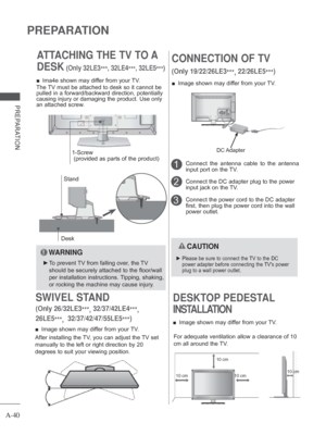 Page 44
A-40
PREPARATION
PREPARATION
ATTACHING THE TV TO A 
DESK
 (Only 32LE3***, 32LE4
***, 32LE5
***)
Desk
Stand
 
■ Ima4e shown may differ from your TV.
The TV must be attached to desk so it cannot be 
pulled in a forward/backward direction, potentially 
causing injury or damaging the product. Use only 
an attached screw.
  WARNING
 
► To prevent TV from falling over, the TV 
should be securely attached to the floor/wall 
per installation instructions. Tipping, shaking, 
or rocking the machine may cause...