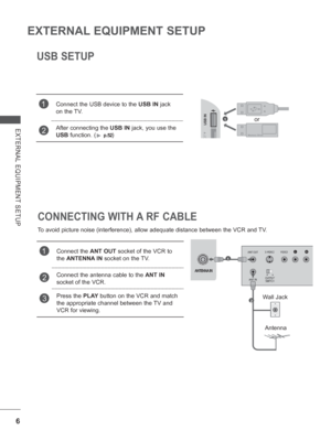 Page 54
6
EXTERNAL EQUIPMENT SETUP
EXTERNAL EQUIPMENT SETUP
USB SETUP
1Connect the USB device to the USB IN jack 
on the TV.
2After connecting the  USB IN jack, you use the 
USB  function. (
► p.52) 
    
CONNECTING WITH A RF CABLE
To avoid picture noise (interference), allow adequate distance between \
the VCR and TV.
1Connect the  ANT OUT socket of the VCR to 
the  ANTENNA IN  socket on the 
TV.
2 
Connect the antenna cable to the  ANT IN 
socket of the VCR.
3Press the  PLAY button on the VCR and match 
the...