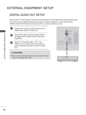 Page 58
10
EXTERNAL EQUIPMENT SETUP
EXTERNAL EQUIPMENT SETUP
DIGITAL AUDIO OUT SETUP
Sending the TV’s audio signal to external audio equipment via the Digital Audio Output (Optical) port.
If you want to enjoy digital broadcasting through 5.1-channel speakers, \
connect the OPTICAL 
DIGITAL AUDIO OUT terminal on the back of TV to a Home Theater (or amp). 
  CAUTION
 
►   Do not look into the optical output port. Looking at the laser 
beam may damage your vision.
1Connect one end of an optical cable to the TV...