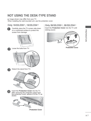 Page 11
A-7
PREPARATION
 
■ Image shown may differ from your TV.
When installing the wall-mounted unit, use the protection cover. 
NOT USING THE DESK-TYPE STAND 
Carefully place the TV screen side down 
on a cushioned surface to protect the 
screen from damage.1
Only 19/22LD35 **, 19/22LD34
**
Loose the bolts from TV.2
Detach the stand from TV.3
Insert the Protection Cover  into the TV.
After removing the protection paper from 
the protection cover, adhere it to the TV as 
shown.4
Protection Cover
Insert the...