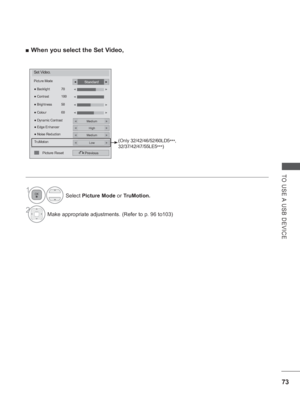 Page 121
73
TO USE A USB DEVICE
 
■ When you select the Set Video,
Set Video.
Picture Mode
●  Dynamic Contrast
Previous
● Backlight  70
●  Brightness  50
●  Colour  60
●
 Contrast  100◄►
◄►
Standard◄►
Medium◄►
● Edge EnhancerHigh◄►
● Noise ReductionMedium◄►
TruMotionLow◄►
◄►
◄
Picture Reset
(Only 32/42/46/52/60LD5
***, 
32/37/42/47/55LE5 ***)
Select 
Picture Mode  or TruMotion.
2Make appropriate adjustments. (Refer to p. 96 to103)
1
 