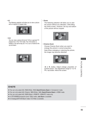 Page 141
93
PICTURE CONTROL
• 4:3
The following selection will allow you to view a picture 
with an original 4:3 aspect ratio.
•  14:9
You can view a picture format of 14:9 or a general TV 
programme in the 14:9 mode. The 14:9 screen is 
viewed in the same way as in 4:3, but is moved to the 
up and down.•  Zoom
The following selection will allow you to view 
the picture without any alteration, while filling 
the entire screen. However, the top and bottom 
of the picture will be cropped.
•  Cinema Zoom
Choose...