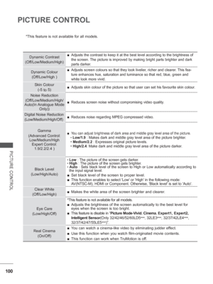Page 148
100
PICTURE CONTROL
PICTURE CONTROL
*This feature is not available for all models.
 
Dynamic Contrast
(Off/Low/Medium/High) 
■ Adjusts the contrast to keep it at the best level according to the brigh\
tness of 
the screen. The picture is improved by making bright parts brighter and dark 
parts darker.
Dynamic Colour
(Off/Low/High ) 
■ Adjusts screen colours so that they look livelier, richer and clearer. This fea-
ture enhances hue, saturation and luminance so that red, blue, green and\
 
white look...