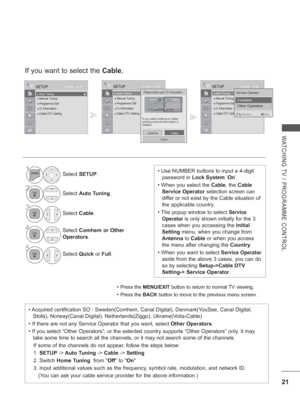 Page 69
21
WATCHING TV / PROGRAMME CONTROL
If you want to select the Cable,
• Press the  MENU/EXIT  button to return to normal TV viewing.
• Press the BACK button to move to the previous menu screen.
1Select SETUP .
2Select Auto Tuning .
3
Select Cable.
4Select  Comhem or Other  
Operators .
5
Select Quick or Full .
OK
Move
●
 Auto Tuning● Manual Tuning● Programme Edit● CI Information   ● Cable DTV Setting
SETUP
● Auto Tuning
OK
Move
●
 ●  Auto Tuning● Manual Tuning● Programme Edit● CI Information   ● Cable DTV...