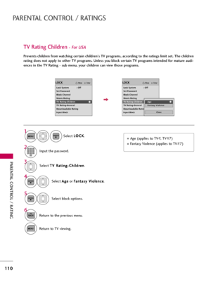 Page 110PARENTAL CONTROL / RATING
110
PARENTAL CONTROL / RATINGS
Select T TV
V 
 R
Ra
at
ti
in
ng
g-
-C
Ch
hi
il
ld
dr
re
en
n
.
Select A Ag
ge
e
or F Fa
an
nt
ta
as
sy
y 
 V
Vi
io
ol
le
en
nc
ce
e
.
4 3
ENTER
Select block options.
5
ENTER
Age (applies to TV-Y, TV-Y7) 
Fantasy Violence (applies to TV-Y7)
TV Rating Children- For USA
Prevents children from watching certain children's TV programs, according to the ratings limit set. The children
rating does not apply to other TV programs. Unless you block...