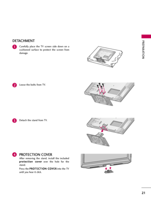 Page 21PREPARATION
21
DETACHMENT
Carefully  place  the  TV  screen  side  down  on  a
cushioned  surface  to  protect  the  screen  from
damage.1
Loose the bolts from TV.2
Detach the stand from TV.3
PROTECTION COVER
After  removing  the  stand,  install  the  included
p pr
ro
ot
te
ec
ct
ti
io
on
n 
 c
co
ov
ve
er
r
over  the  hole  for  the
stand.
Press the P PR
RO
OT
TE
EC
CT
TI
IO
ON
N 
 C
CO
OV
VE
ER
R
into the TV
until you hear it click.
4  