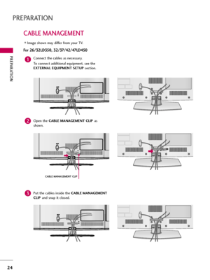 Page 24PREPARATION
24
CABLE MANAGEMENT
PREPARATION
Image shown may differ from your TV.
For 26/32LD350, 32/37/42/47LD450
AC  IN
AC  IN
AC  IN
AC  IN
AC  IN
AC  IN
AC  IN
AC  IN
AC  IN
Connect the cables as necessary.
To connect additional equipment, see the
EXTERNAL EQUIPMENT SETUP section.
Open the CABLE MANAGEMENT CLIPas
shown.
CABLE MANAGEMENT CLIP
1
2
Put the cables inside the CABLE MANAGEMENT
CLIPand snap it closed.3  