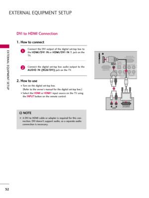 Page 32EXTERNAL EQUIPMENT SETUP
32
EXTERNAL EQUIPMENT SETUP
DVI to HDMI Connection
RS-232C IN(CONTROL&SERVICE)
VIDEOYPBPRLRAUDIO
RGB IN (PC)
VIDEOAUDIORL(MONO)
COMPONENT IN
OPTICAL
DIGITALAUDIO OUT AV IN 1
1
/DVI IN
AUDIO IN(RGB/DVI)
LRDVI OUTPUTAUDIO
1
2
G GA DVI to HDMI cable or adapter is required for this con-
nection. DVI doesn't support audio, so a separate audio
connection is necessary.
NOTE!
Connect  the  DVI  output  of  the  digital  set-top  box  to
the H HD
DM
MI
I/
/D
DV
VI
I 
 I
IN
N
or H HD...