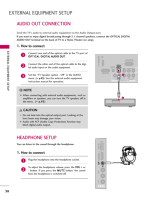 Page 38EXTERNAL EQUIPMENT SETUP
38
AUDIO OUT CONNECTION
EXTERNAL EQUIPMENT SETUP
Send the TV’s audio to external audio equipment via the Audio Output port.
If you want to enjoy digital broadcasting through 5.1-channel speakers, connect the OPTICAL DIGITAL
AUDIO OUT terminal on the back of TV to a Home Theater (or amp). 
1
/DVI IN
RS-232C IN(CONTROL&SERVICE)
VIDEOYPBPRLRAUDIO
RGB IN (PC)
VIDEOAUDIORL(MONO)
COMPONENT IN
AUDIO IN(RGB/DVI)AV IN 1OPTICAL
DIGITALAUDIO OUT 
1
2G GWhen  connecting  with  external...