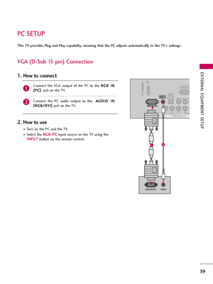 Page 39EXTERNAL EQUIPMENT SETUP
39
PC SETUP
This TV provides Plug and Play capability, meaning that the PC adjusts automatically to the TV's settings. 
VGA (D-Sub 15 pin) Connection
1
/DVI IN
RS-232C I(CONTROL&SER
VIDEOYPBPRLAUDI
VIDEOAUL(MONO)
COMPONENT IN
OPTICAL
DIGITALAUDIO OUT 
RGB IN (PC)
AUDIO IN(RGB/DVI)
RGB OUTPUTAUDIO
21
Connect  the  VGA  output  of  the  PC  to  the R RG
GB
B 
 I
IN
N
( (
P PC
C) )
jack on the TV.
Connect  the  PC  audio  output  to  the   A AU
UD
DI
IO
O 
 I
IN
N
( (
R RG
GB...