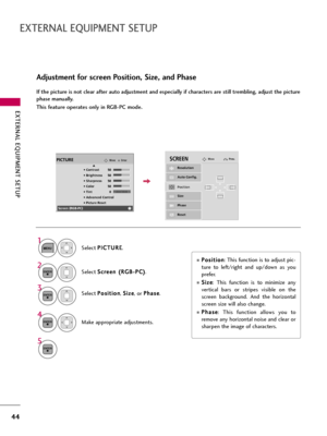 Page 44EXTERNAL EQUIPMENT SETUP
44
EXTERNAL EQUIPMENT SETUP
Adjustment for screen Position, Size, and Phase
If the picture is not clear after auto adjustment and especially if characters are still trembling, adjust the picture
phase manually.
This feature operates only in RGB-PC mode.
Select P Po
os
si
it
ti
io
on
n
, S Si
iz
ze
e
, or P Ph
ha
as
se
e
.
Make appropriate adjustments.
Auto Config.
Resolution
Position
Size
Phase
Reset
G FD
E
SCREENMovePrev.
3
ENTER
4
ENTER
P Po
os
si
it
ti
io
on
n
: This function...