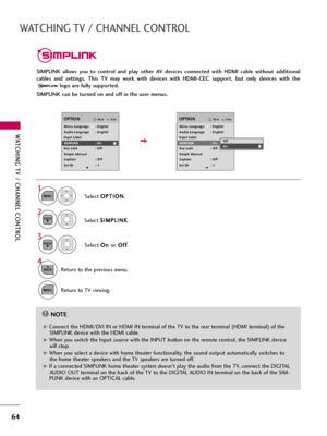 Page 64WATCHING TV / CHANNEL CONTROL
64
WATCHING TV / CHANNEL CONTROL
SIMPLINK  allows  you  to  control  and  play  other  AV  devices  connected  with  HDMI  cable  without  additional
cables  and  settings.  This  TV  may  work  with  devices  with  HDMI-CEC  support,  but  only  devices  with  the
logo are fully supported.
SIMPLINK can be turned on and off in the user menus.
EnterMoveOPTION
Select O OP
PT
TI
IO
ON
N
.
Select S SI
IM
MP
PL
LI
IN
NK
K
.
Select O On
n 
 
orO Of
ff
f
.
EnterMoveOPTION
E
1
MENU...