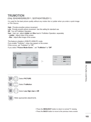 Page 151
103
PICTURE CONTROL
TRUMOTION
(Only 32/42/46/52/60LD5***, 32/37/42/47/55LE5
***)
It is used for the best picture quality without any motion blur or judde\
r when you enter a quick image 
or Film Source.
High
 : Provide smoother picture movement.
Low  : Provide smooth picture movement. Use this setting for standard use.
Off  : Turn off TruMotion Operation.
User  : User can  adjust  Judder and Blur level in TruMotion Operation, separately.
 - Judder  : Adjust noise of the screen.
 - Blur  : Adjust...