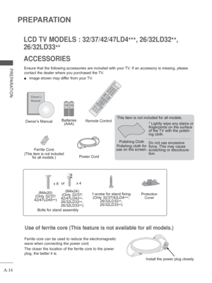 Page 18
A-14
PREPARATION
PREPARATION
ACCESSORIES LCD TV MODELS : 32/37/42/47LD4***, 26/32LD32
**, 
26/32LD33 **
Ensure that the following accessories are included with your TV. If an accessory is missing, please 
contact the dealer where you purchased the TV.
 
■  Image shown may differ from your TV.
Owner’s Manual Batteries 
(AAA) Remote Control
Power Cord
Polishing Cloth
Polishing cloth for 
use on the screen. This item is not included for all models.
* Lightly wipe any stains or 
fingerprints on the surface...