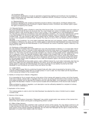 Page 217
169
APPENDIX
 (b) Contributor APIs.
 If Contributors Modifications include an application programming inter\
face and Contributor has knowledge of 
patent licenses which are reasonably necessary to implement that API, Contributor must also include this infor-
mation in the LEGAL file.
(c)  Representations.
Contributor represents that, except as disclosed pursuant to Section 3.4\
(a) above, Contributor believes that 
Contributors Modifications are Contributors original creation(s) and\
/or Contributor...