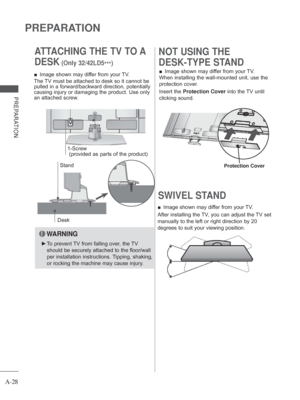 Page 32
A-28
PREPARATION
PREPARATION
SWIVEL STAND 
 
■ Image shown may differ from your TV.
After installing the TV, you can adjust the TV set 
manually to the left or right direction by 20 
degrees to suit your viewing position.  
■ Image shown may differ from your TV.
When installing the wall-mounted unit, use the 
protection cover. 
Insert the  Protection Cover  into the TV until 
clicking sound.
NOT USING THE 
DESK-TYPE STAND ATTACHING THE TV TO A 
DESK
 (Only 32/42LD5 ***)
Desk
Stand
 
■ Image shown may...