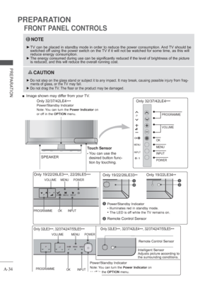 Page 38
A-34
PREPARATION
PREPARATION
FRONT PANEL CONTROLS
NOTE
 
► TV can be placed in standby mode in order to reduce the power consumptio\
n. And TV should be 
switched off using the power switch on the TV if it will not be watched for some time, as this will 
reduce energy consumption.
 
 
► The energy consumed during use can be significantly reduced if the level\
 of brightness of the picture 
is reduced, and this will reduce the overall running cost.
 
 CAUTION
 
► Do not step on the glass stand or subject...