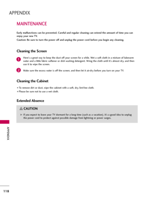 Page 118APPENDIX
118
MAINTENANCE
APPENDIX
Early malfunctions can be prevented. Careful and regular cleaning can extend the amount of time you can
enjoy your new TV. 
Caution: Be sure to turn the power off and unplug the power cord before you begin any cleaning.
Cleaning the Screen
Here’s a great way to keep the dust off your screen for a while. Wet a soft cloth in a mixture of lukewarm
water and a little fabric softener or dish washing detergent. Wring the cloth until it’s almost dry, and then
use it to wipe the...