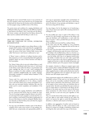 Page 133APPENDIX
133
Although  the  Lesser  General  Public  License  is  Less  protective  of
the users' freedom, it does ensure that the user of a program that
is linked with the Library has the freedom and the wherewithal to
run that program using a modified version of the Library.
The  precise  terms  and  conditions  for  copying,  distribution  and
modification follow. Pay close attention to the difference between
a "work based on the library" and a "work that uses the library".
The...