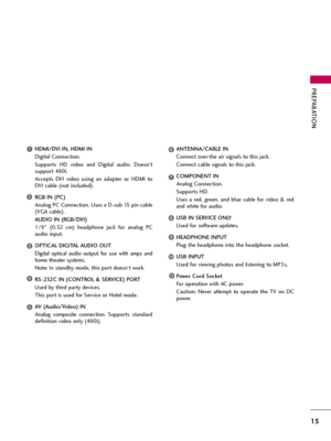 Page 15PREPARATION
15
HDMI/DVI IN, HDMI IN
Digital Connection. 
Supports  HD  video  and  Digital  audio.  Doesn’t
support 480i. 
Accepts  DVI  video  using  an  adapter  or  HDMI  to
DVI cable (not included).
RGB IN (PC)
Analog PC Connection. Uses a D-sub 15 pin cable
(VGA cable).
AUDIO IN (RGB/DVI)
1/8"  (0.32  cm)  headphone  jack  for  analog  PC
audio input.
OPTICAL DIGITAL AUDIO OUT
Digital  optical  audio  output  for  use  with  amps  and
home theater systems. 
Note: In standby mode, this port...