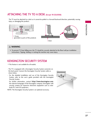 Page 27PREPARATION
27
ATTACHING THE TV TO A DESK (Except 19/22LD350)
The TV must be attached to a desk so it cannot be pulled in a forward/backward direction, potentially causing
injury or damaging the product.
G GTo prevent TV from falling over, the TV should be securely attached to the floor/wall per installation
instructions. Tipping, shaking, or rocking the machine may cause injury.
WARNING
1-Screw
(provided as parts of the product)
Desk
Stand
KENSINGTON SECURITY SYSTEM
This feature is not available for...